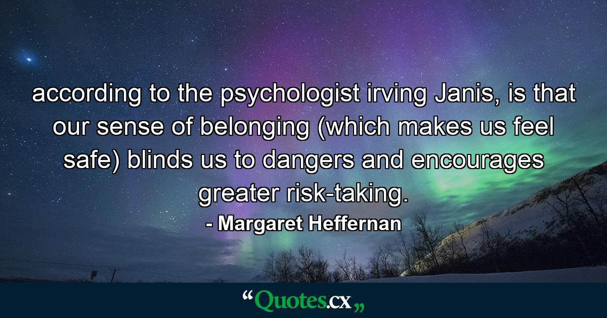 according to the psychologist irving Janis, is that our sense of belonging (which makes us feel safe) blinds us to dangers and encourages greater risk-taking. - Quote by Margaret Heffernan