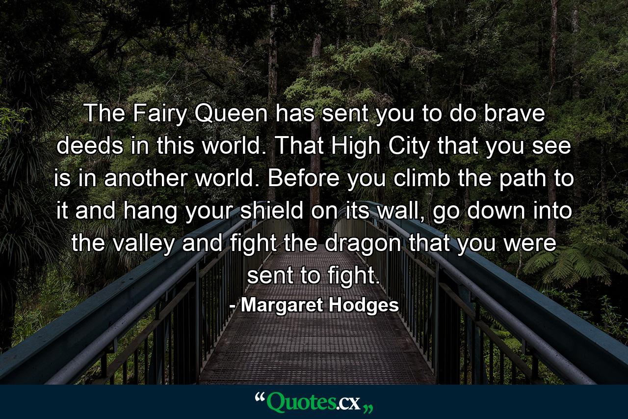 The Fairy Queen has sent you to do brave deeds in this world. That High City that you see is in another world. Before you climb the path to it and hang your shield on its wall, go down into the valley and fight the dragon that you were sent to fight. - Quote by Margaret Hodges