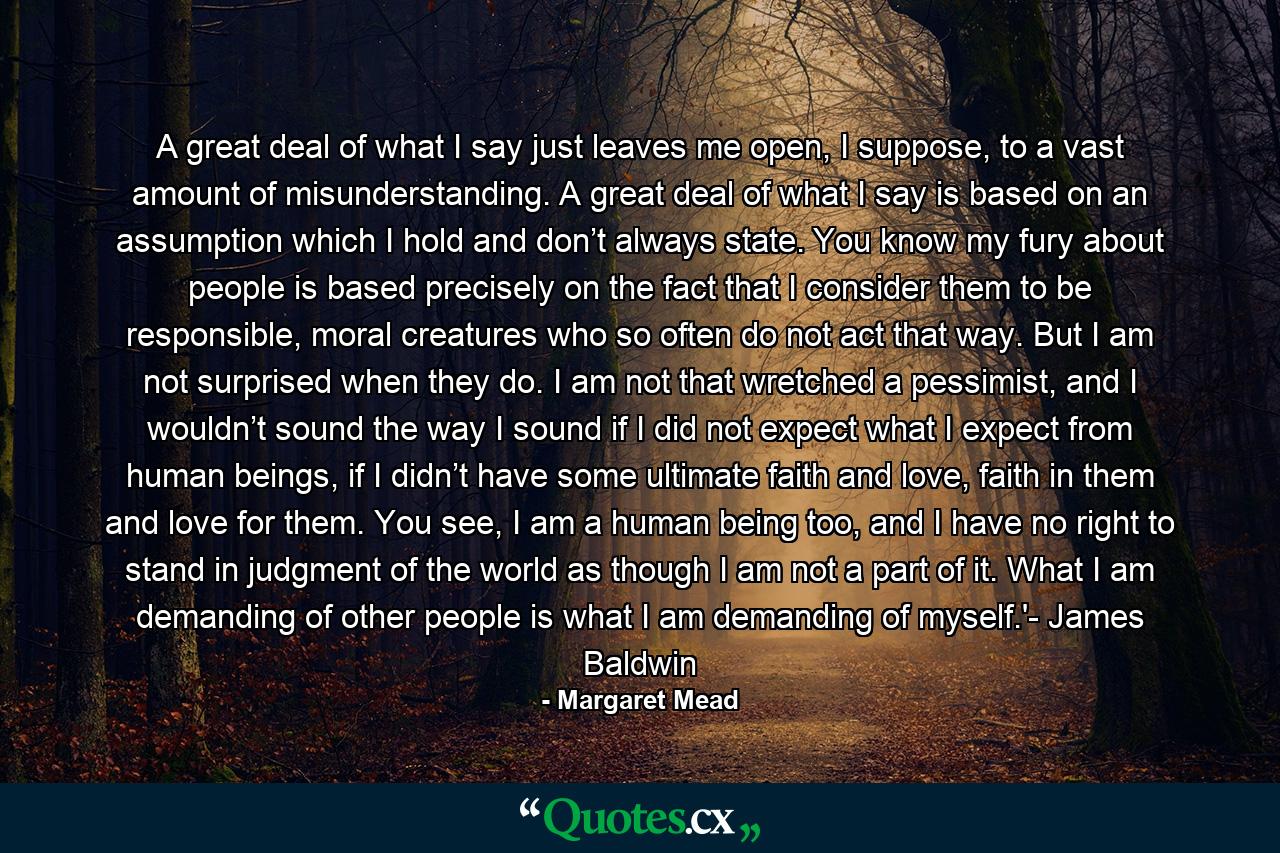 A great deal of what I say just leaves me open, I suppose, to a vast amount of misunderstanding. A great deal of what I say is based on an assumption which I hold and don’t always state. You know my fury about people is based precisely on the fact that I consider them to be responsible, moral creatures who so often do not act that way. But I am not surprised when they do. I am not that wretched a pessimist, and I wouldn’t sound the way I sound if I did not expect what I expect from human beings, if I didn’t have some ultimate faith and love, faith in them and love for them. You see, I am a human being too, and I have no right to stand in judgment of the world as though I am not a part of it. What I am demanding of other people is what I am demanding of myself.'- James Baldwin - Quote by Margaret Mead