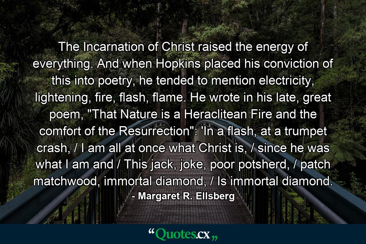 The Incarnation of Christ raised the energy of everything. And when Hopkins placed his conviction of this into poetry, he tended to mention electricity, lightening, fire, flash, flame. He wrote in his late, great poem, 