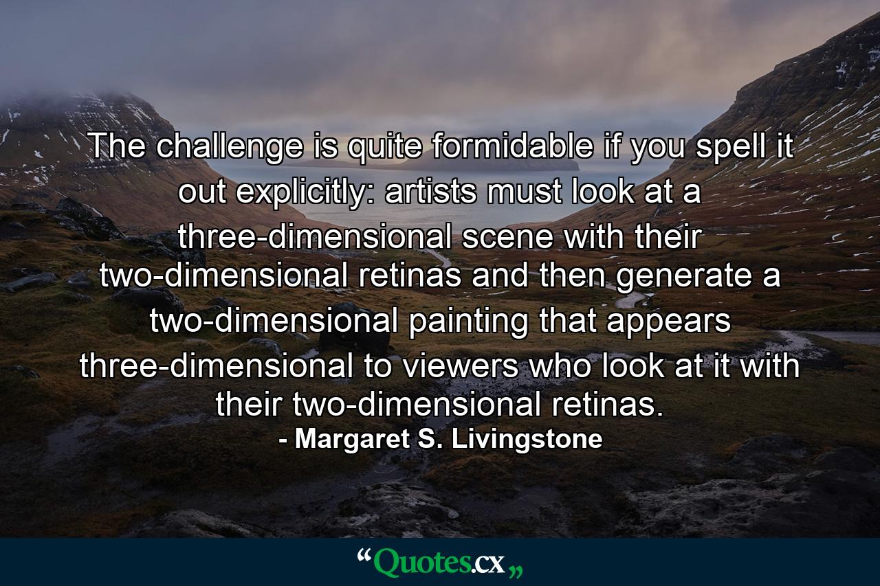 The challenge is quite formidable if you spell it out explicitly: artists must look at a three-dimensional scene with their two-dimensional retinas and then generate a two-dimensional painting that appears three-dimensional to viewers who look at it with their two-dimensional retinas. - Quote by Margaret S. Livingstone