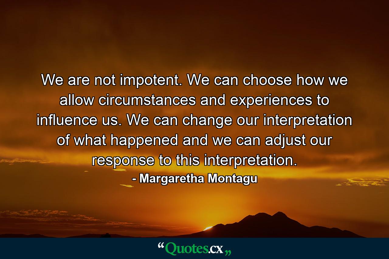 We are not impotent. We can choose how we allow circumstances and experiences to influence us. We can change our interpretation of what happened and we can adjust our response to this interpretation. - Quote by Margaretha Montagu