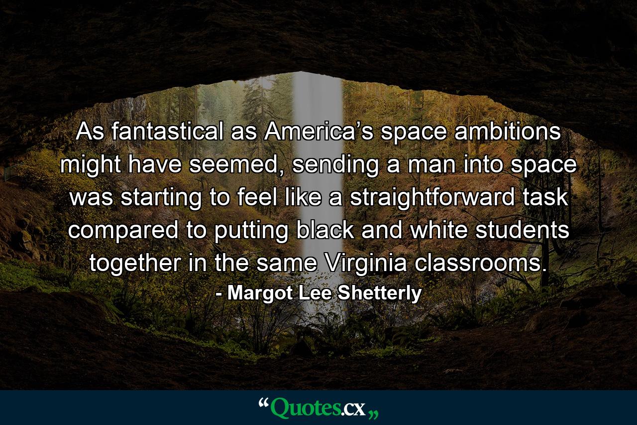 As fantastical as America’s space ambitions might have seemed, sending a man into space was starting to feel like a straightforward task compared to putting black and white students together in the same Virginia classrooms. - Quote by Margot Lee Shetterly