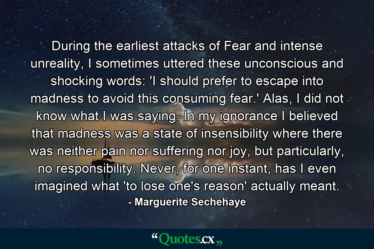 During the earliest attacks of Fear and intense unreality, I sometimes uttered these unconscious and shocking words: 'I should prefer to escape into madness to avoid this consuming fear.' Alas, I did not know what I was saying. In my ignorance I believed that madness was a state of insensibility where there was neither pain nor suffering nor joy, but particularly, no responsibility. Never, for one instant, has I even imagined what 'to lose one's reason' actually meant. - Quote by Marguerite Sechehaye