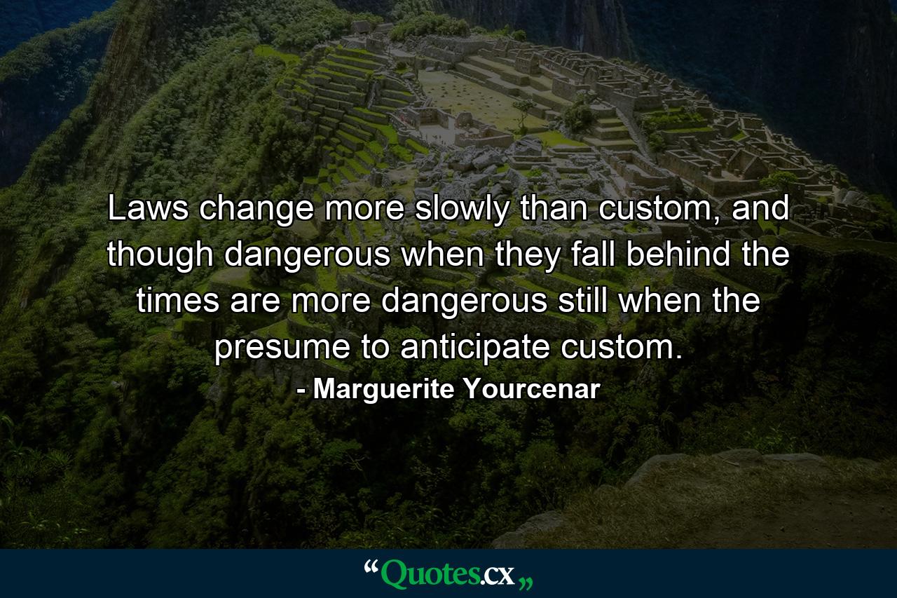 Laws change more slowly than custom, and though dangerous when they fall behind the times are more dangerous still when the presume to anticipate custom. - Quote by Marguerite Yourcenar