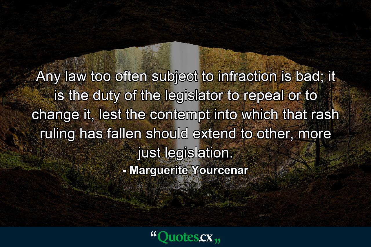 Any law too often subject to infraction is bad; it is the duty of the legislator to repeal or to change it, lest the contempt into which that rash ruling has fallen should extend to other, more just legislation. - Quote by Marguerite Yourcenar