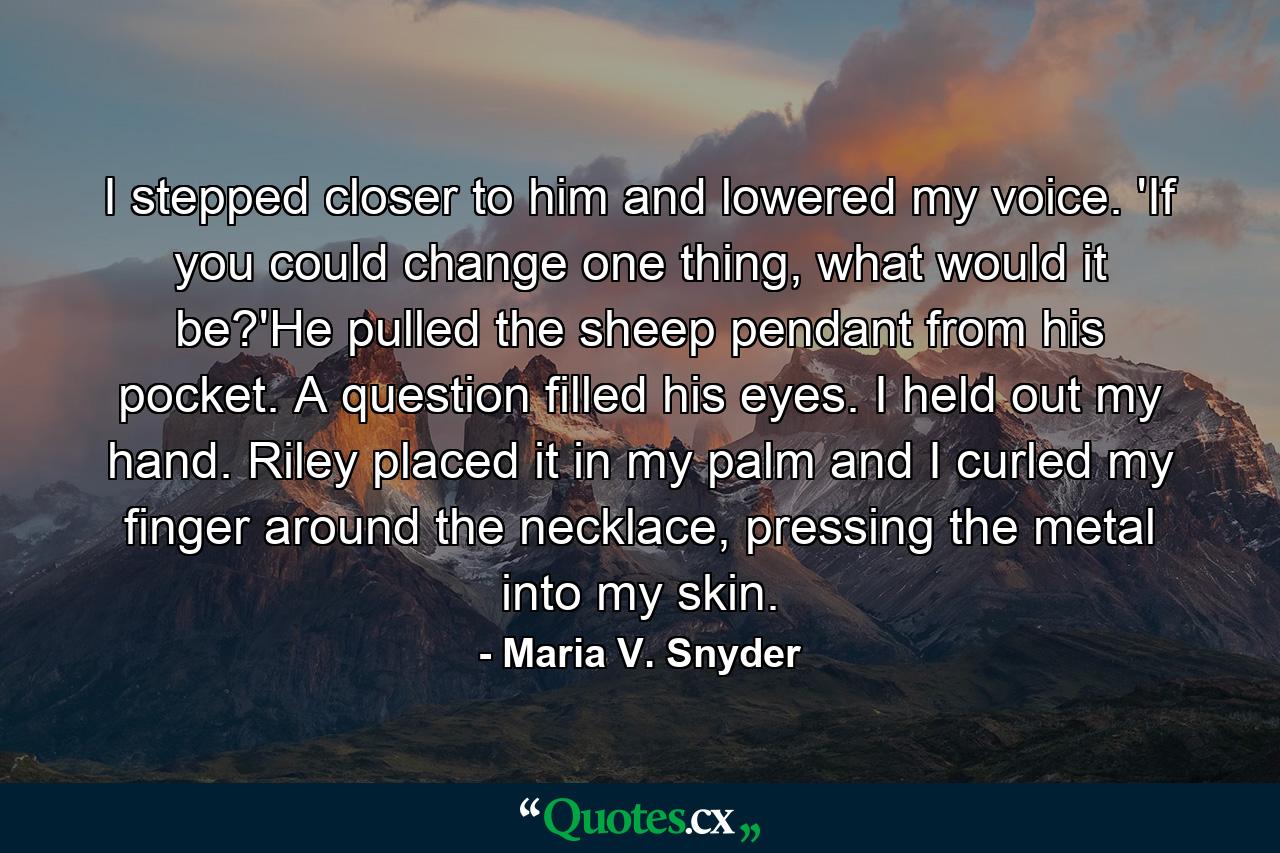 I stepped closer to him and lowered my voice. 'If you could change one thing, what would it be?'He pulled the sheep pendant from his pocket. A question filled his eyes. I held out my hand. Riley placed it in my palm and I curled my finger around the necklace, pressing the metal into my skin. - Quote by Maria V. Snyder