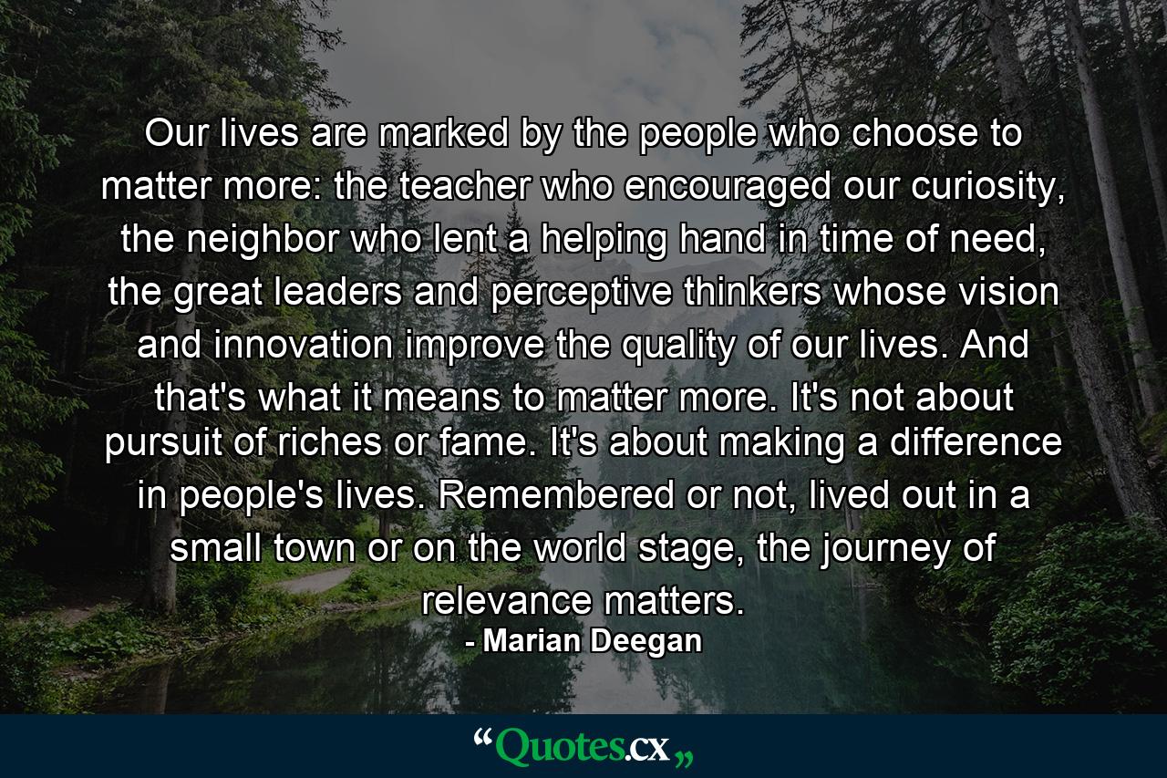 Our lives are marked by the people who choose to matter more: the teacher who encouraged our curiosity, the neighbor who lent a helping hand in time of need, the great leaders and perceptive thinkers whose vision and innovation improve the quality of our lives. And that's what it means to matter more. It's not about pursuit of riches or fame. It's about making a difference in people's lives. Remembered or not, lived out in a small town or on the world stage, the journey of relevance matters. - Quote by Marian Deegan