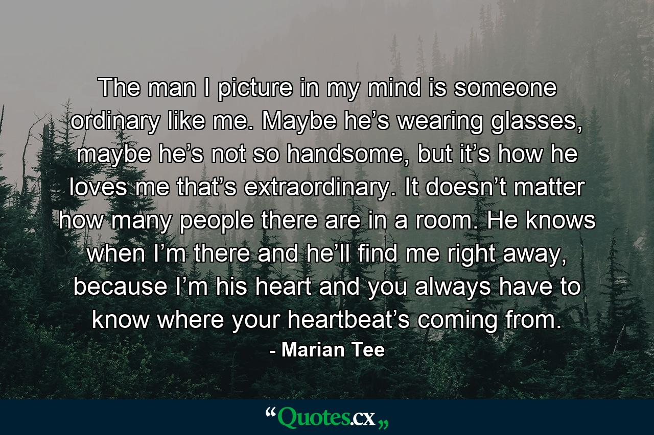 The man I picture in my mind is someone ordinary like me. Maybe he’s wearing glasses, maybe he’s not so handsome, but it’s how he loves me that’s extraordinary. It doesn’t matter how many people there are in a room. He knows when I’m there and he’ll find me right away, because I’m his heart and you always have to know where your heartbeat’s coming from. - Quote by Marian Tee