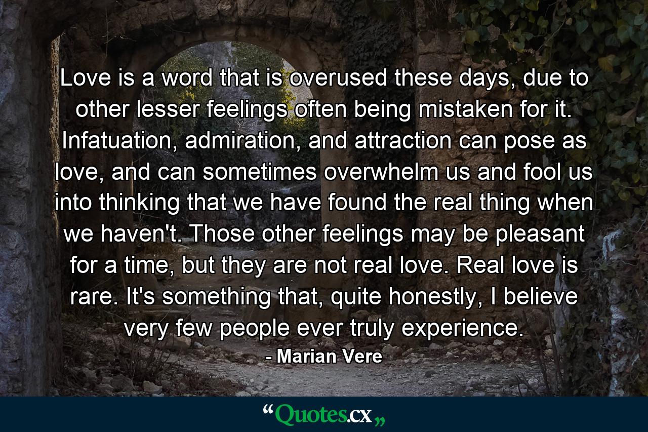 Love is a word that is overused these days, due to other lesser feelings often being mistaken for it. Infatuation, admiration, and attraction can pose as love, and can sometimes overwhelm us and fool us into thinking that we have found the real thing when we haven't. Those other feelings may be pleasant for a time, but they are not real love. Real love is rare. It's something that, quite honestly, I believe very few people ever truly experience. - Quote by Marian Vere