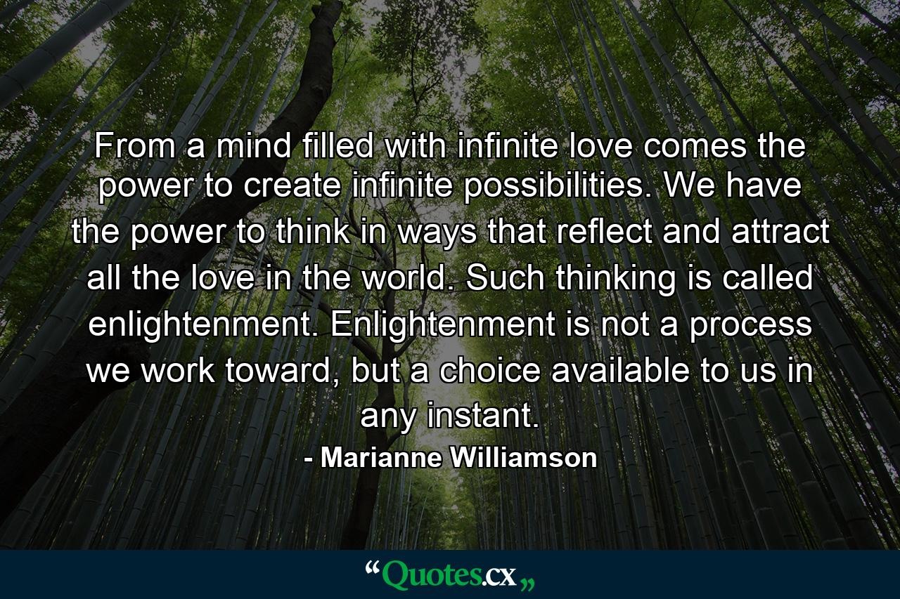 From a mind filled with infinite love comes the power to create infinite possibilities. We have the power to think in ways that reflect and attract all the love in the world. Such thinking is called enlightenment. Enlightenment is not a process we work toward, but a choice available to us in any instant. - Quote by Marianne Williamson