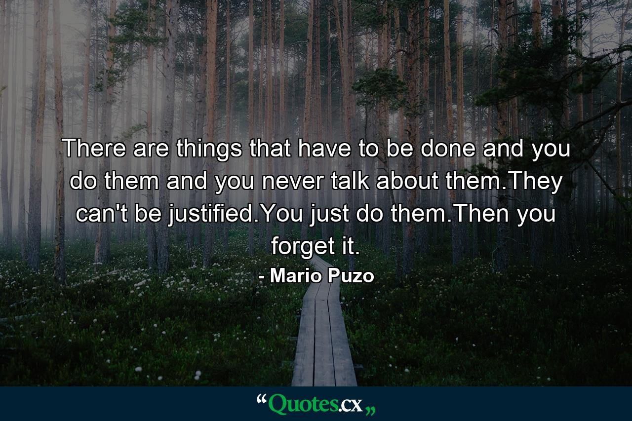 There are things that have to be done and you do them and you never talk about them.They can't be justified.You just do them.Then you forget it. - Quote by Mario Puzo