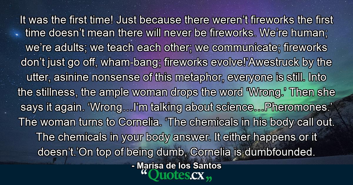 It was the first time! Just because there weren’t fireworks the first time doesn’t mean there will never be fireworks. We’re human; we’re adults; we teach each other; we communicate; fireworks don’t just go off, wham-bang; fireworks evolve!’Awestruck by the utter, asinine nonsense of this metaphor, everyone is still. Into the stillness, the ample woman drops the word ‘Wrong.’ Then she says it again. ‘Wrong…I’m talking about science…Pheromones.’ The woman turns to Cornelia. ‘The chemicals in his body call out. The chemicals in your body answer. It either happens or it doesn’t.’On top of being dumb, Cornelia is dumbfounded. - Quote by Marisa de los Santos