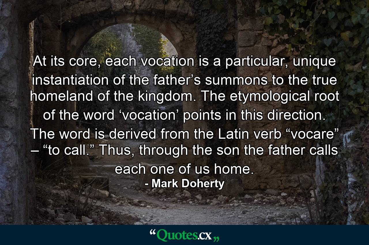 At its core, each vocation is a particular, unique instantiation of the father’s summons to the true homeland of the kingdom. The etymological root of the word ‘vocation’ points in this direction. The word is derived from the Latin verb “vocare” – “to call.” Thus, through the son the father calls each one of us home. - Quote by Mark Doherty