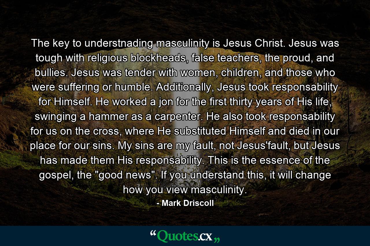 The key to understnading masculinity is Jesus Christ. Jesus was tough with religious blockheads, false teachers, the proud, and bullies. Jesus was tender with women, children, and those who were suffering or humble. Additionally, Jesus took responsability for Himself. He worked a jon for the first thirty years of His life, swinging a hammer as a carpenter. He also took responsability for us on the cross, where He substituted Himself and died in our place for our sins. My sins are my fault, not Jesus'fault, but Jesus has made them His responsability. This is the essence of the gospel, the 