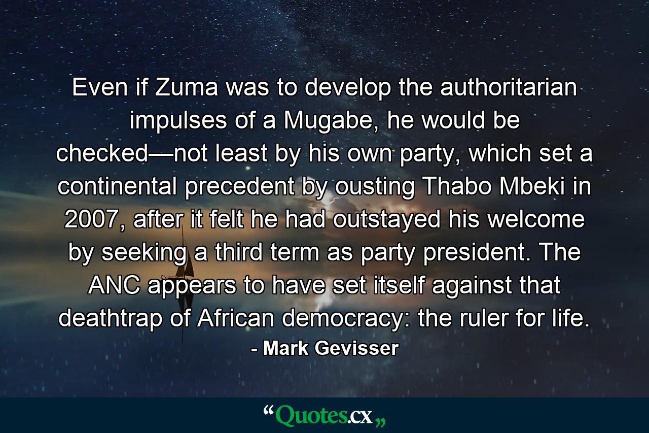 Even if Zuma was to develop the authoritarian impulses of a Mugabe, he would be checked—not least by his own party, which set a continental precedent by ousting Thabo Mbeki in 2007, after it felt he had outstayed his welcome by seeking a third term as party president. The ANC appears to have set itself against that deathtrap of African democracy: the ruler for life. - Quote by Mark Gevisser