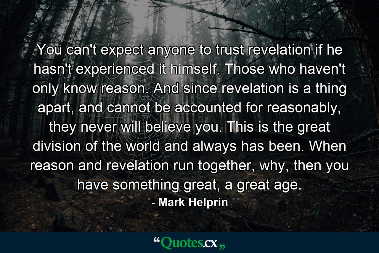 You can't expect anyone to trust revelation if he hasn't experienced it himself. Those who haven't only know reason. And since revelation is a thing apart, and cannot be accounted for reasonably, they never will believe you. This is the great division of the world and always has been. When reason and revelation run together, why, then you have something great, a great age. - Quote by Mark Helprin