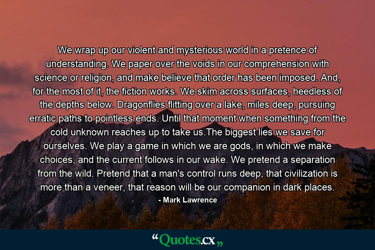 We wrap up our violent and mysterious world in a pretence of understanding. We paper over the voids in our comprehension with science or religion, and make believe that order has been imposed. And, for the most of it, the fiction works. We skim across surfaces, heedless of the depths below. Dragonflies flitting over a lake, miles deep, pursuing erratic paths to pointless ends. Until that moment when something from the cold unknown reaches up to take us.The biggest lies we save for ourselves. We play a game in which we are gods, in which we make choices, and the current follows in our wake. We pretend a separation from the wild. Pretend that a man's control runs deep, that civilization is more than a veneer, that reason will be our companion in dark places. - Quote by Mark Lawrence