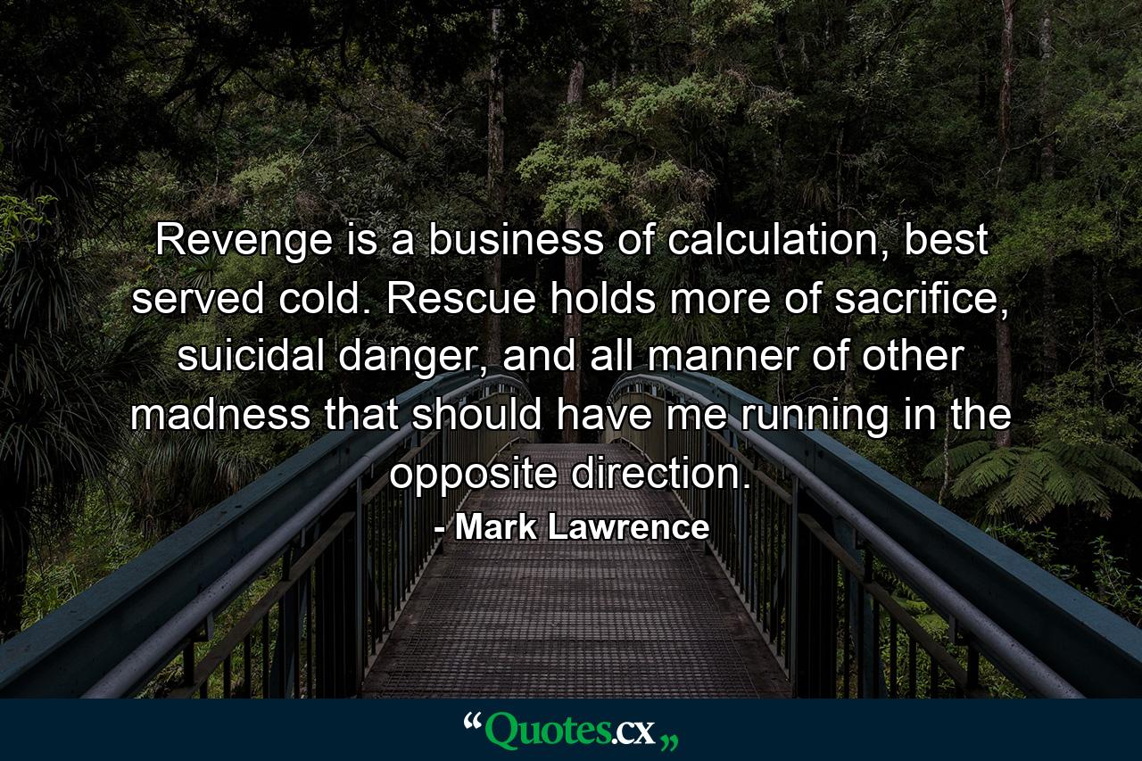 Revenge is a business of calculation, best served cold. Rescue holds more of sacrifice, suicidal danger, and all manner of other madness that should have me running in the opposite direction. - Quote by Mark Lawrence