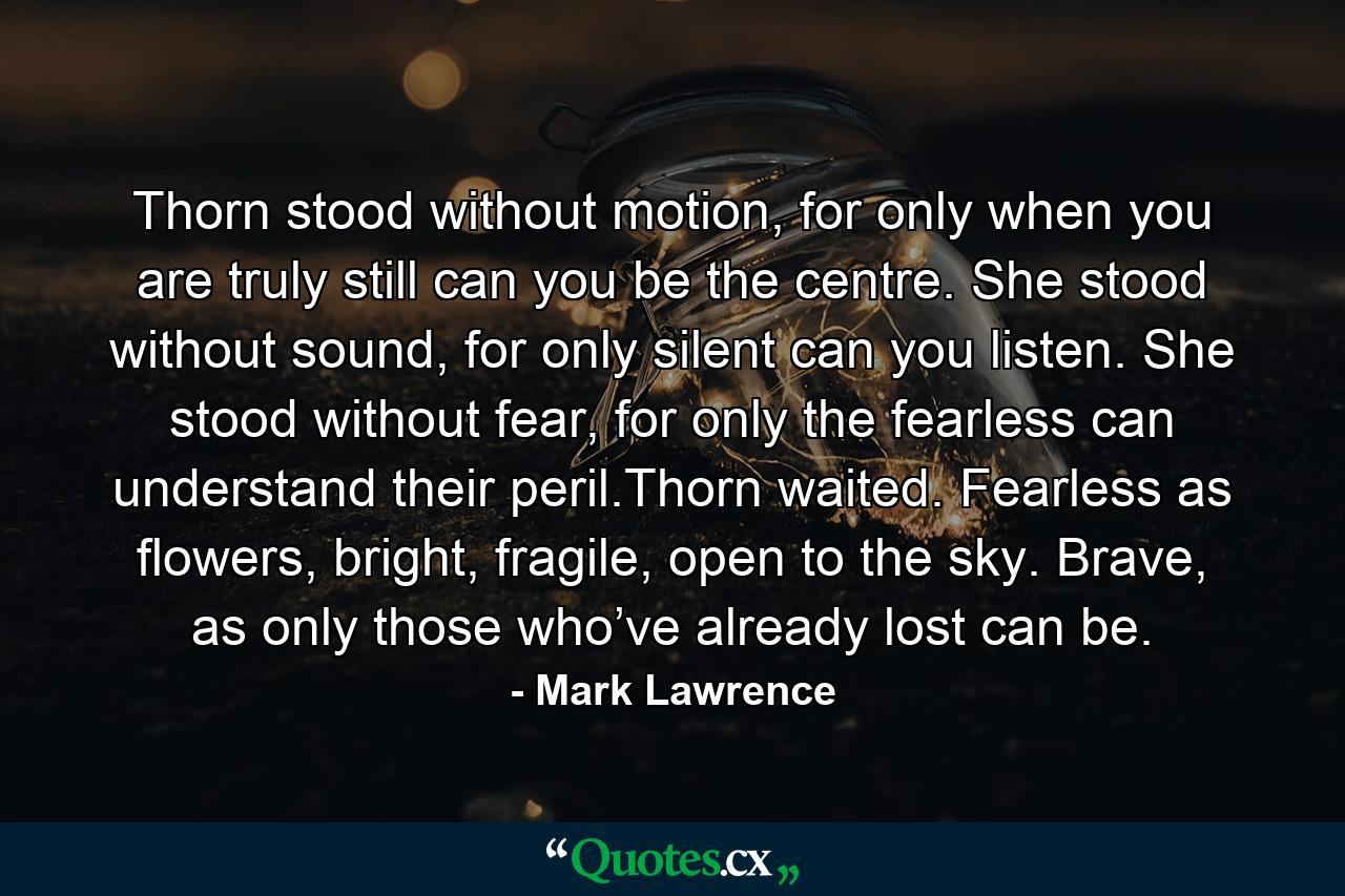 Thorn stood without motion, for only when you are truly still can you be the centre. She stood without sound, for only silent can you listen. She stood without fear, for only the fearless can understand their peril.Thorn waited. Fearless as flowers, bright, fragile, open to the sky. Brave, as only those who’ve already lost can be. - Quote by Mark Lawrence