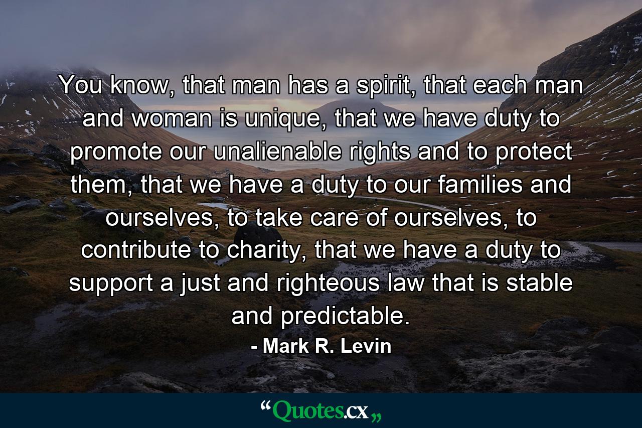 You know, that man has a spirit, that each man and woman is unique, that we have duty to promote our unalienable rights and to protect them, that we have a duty to our families and ourselves, to take care of ourselves, to contribute to charity, that we have a duty to support a just and righteous law that is stable and predictable. - Quote by Mark R. Levin