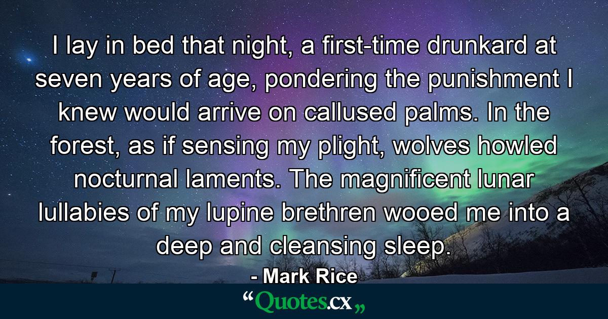 I lay in bed that night, a first-time drunkard at seven years of age, pondering the punishment I knew would arrive on callused palms. In the forest, as if sensing my plight, wolves howled nocturnal laments. The magnificent lunar lullabies of my lupine brethren wooed me into a deep and cleansing sleep. - Quote by Mark Rice