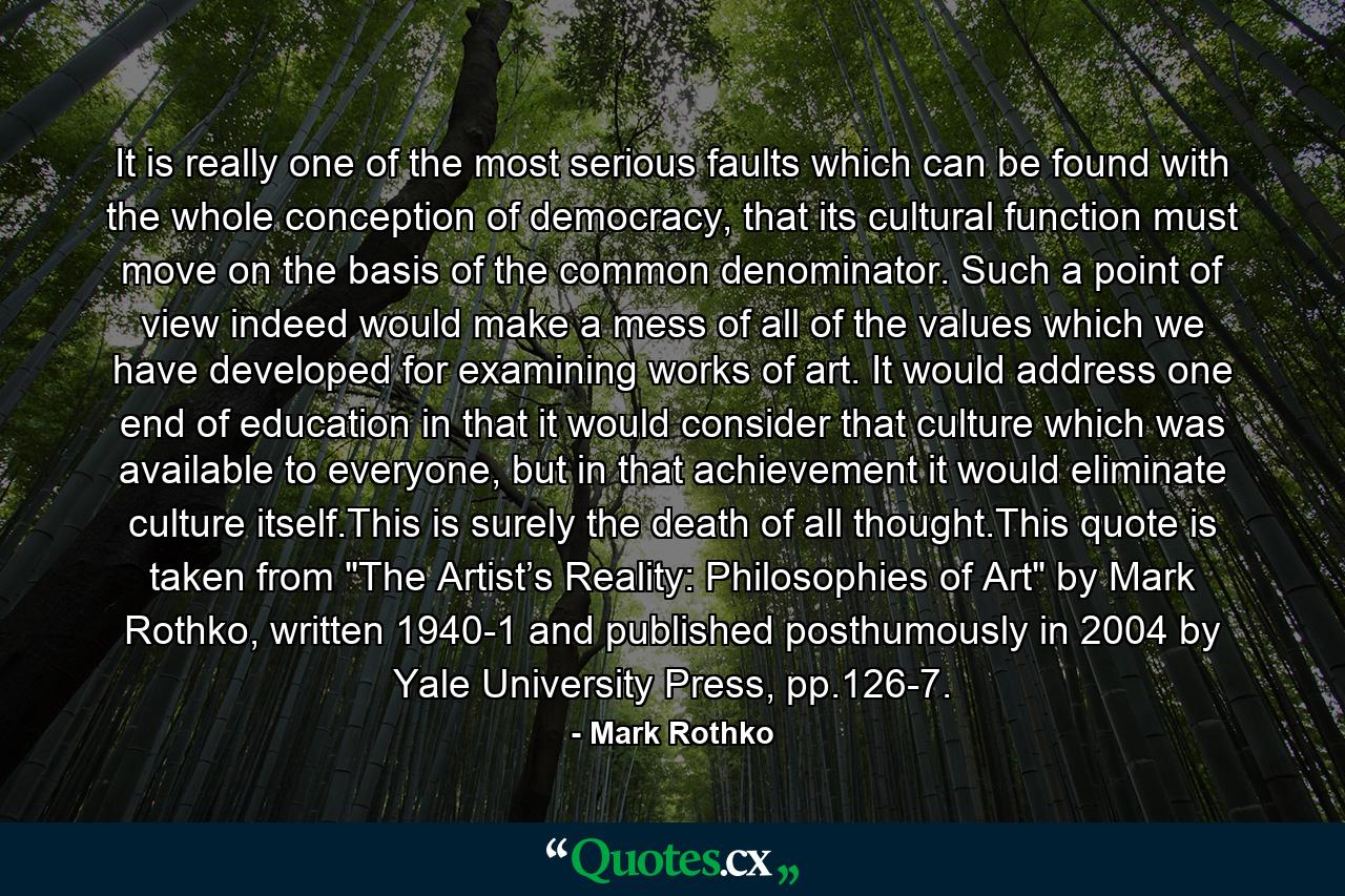 It is really one of the most serious faults which can be found with the whole conception of democracy, that its cultural function must move on the basis of the common denominator. Such a point of view indeed would make a mess of all of the values which we have developed for examining works of art. It would address one end of education in that it would consider that culture which was available to everyone, but in that achievement it would eliminate culture itself.This is surely the death of all thought.This quote is taken from 