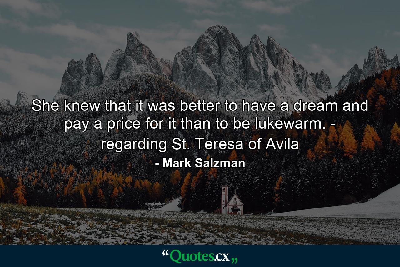 She knew that it was better to have a dream and pay a price for it than to be lukewarm. - regarding St. Teresa of Avila - Quote by Mark Salzman