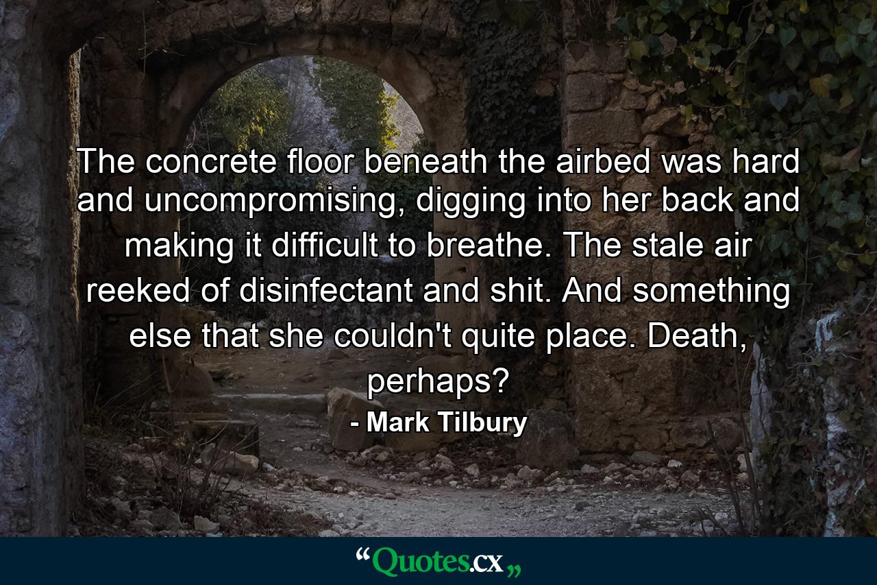 The concrete floor beneath the airbed was hard and uncompromising, digging into her back and making it difficult to breathe. The stale air reeked of disinfectant and shit. And something else that she couldn't quite place. Death, perhaps? - Quote by Mark Tilbury