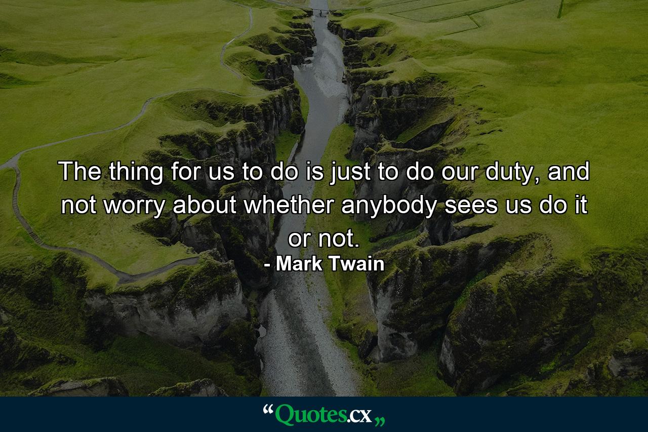 The thing for us to do is just to do our duty, and not worry about whether anybody sees us do it or not. - Quote by Mark Twain