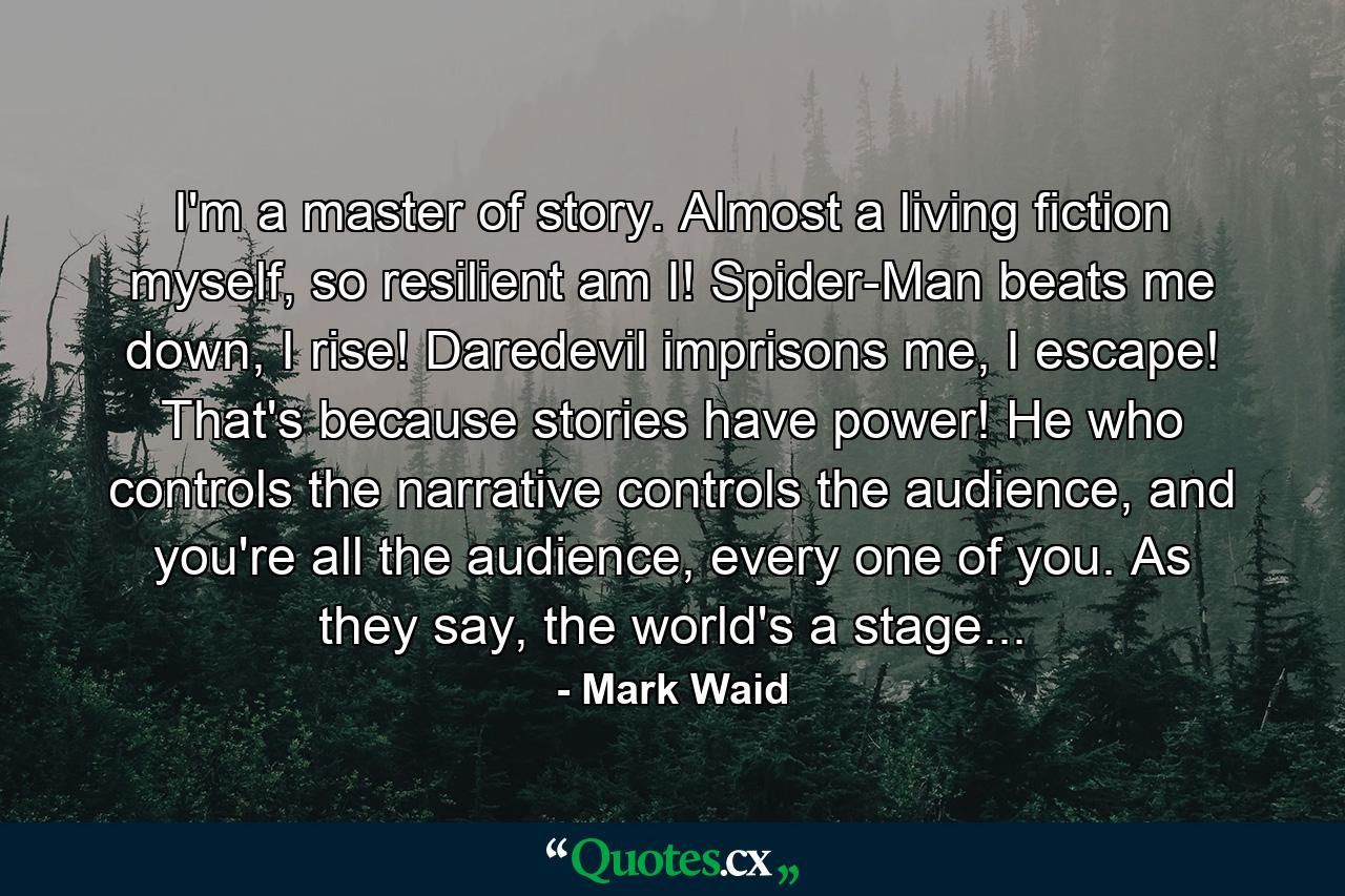 I'm a master of story. Almost a living fiction myself, so resilient am I! Spider-Man beats me down, I rise! Daredevil imprisons me, I escape! That's because stories have power! He who controls the narrative controls the audience, and you're all the audience, every one of you. As they say, the world's a stage... - Quote by Mark Waid