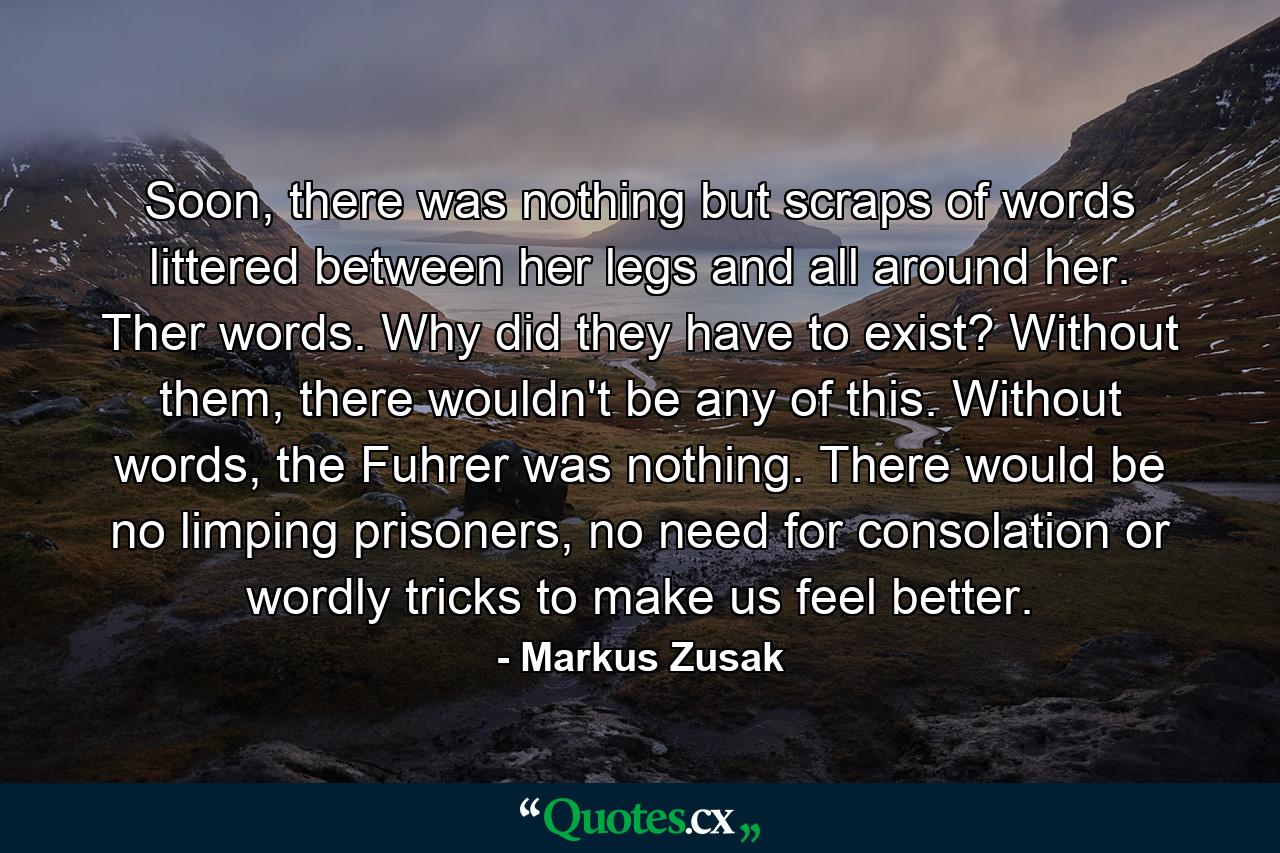 Soon, there was nothing but scraps of words littered between her legs and all around her. Ther words. Why did they have to exist? Without them, there wouldn't be any of this. Without words, the Fuhrer was nothing. There would be no limping prisoners, no need for consolation or wordly tricks to make us feel better. - Quote by Markus Zusak