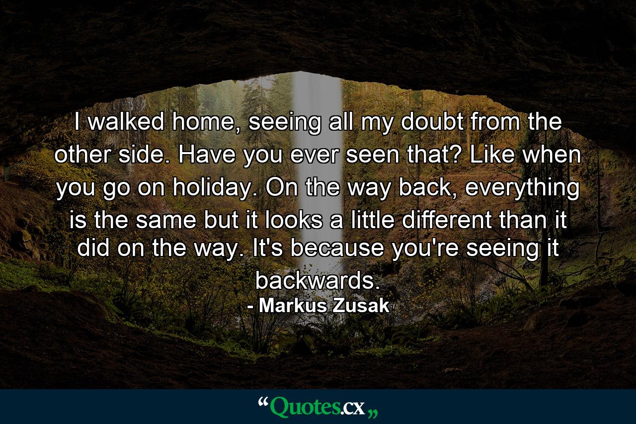 I walked home, seeing all my doubt from the other side. Have you ever seen that? Like when you go on holiday. On the way back, everything is the same but it looks a little different than it did on the way. It's because you're seeing it backwards. - Quote by Markus Zusak