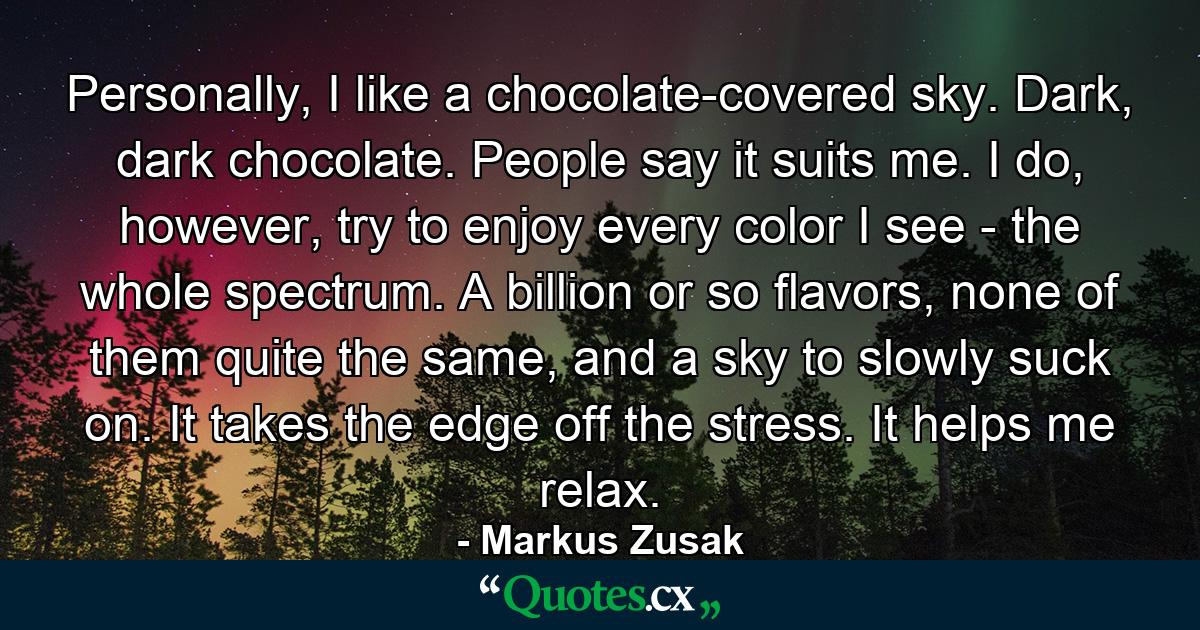 Personally, I like a chocolate-covered sky. Dark, dark chocolate. People say it suits me. I do, however, try to enjoy every color I see - the whole spectrum. A billion or so flavors, none of them quite the same, and a sky to slowly suck on. It takes the edge off the stress. It helps me relax. - Quote by Markus Zusak