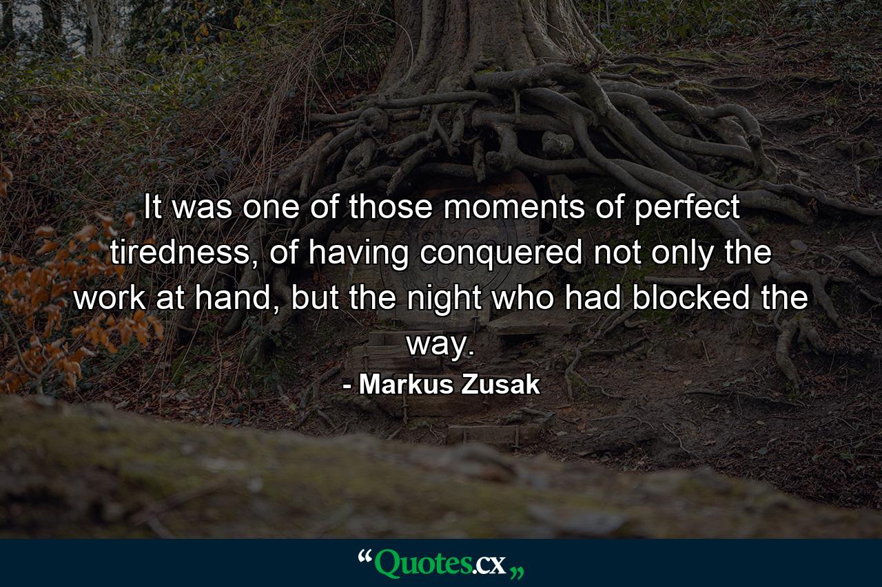 It was one of those moments of perfect tiredness, of having conquered not only the work at hand, but the night who had blocked the way. - Quote by Markus Zusak