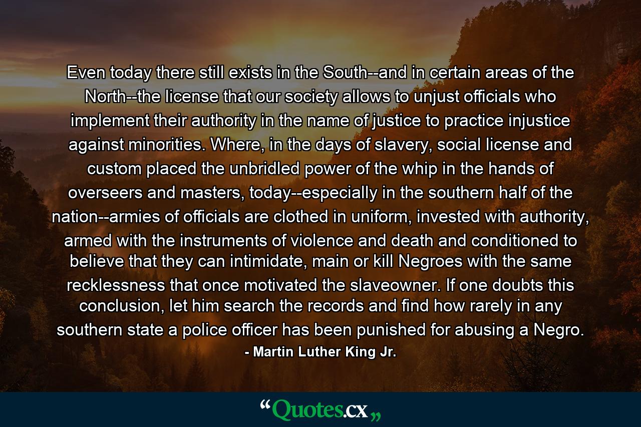 Even today there still exists in the South--and in certain areas of the North--the license that our society allows to unjust officials who implement their authority in the name of justice to practice injustice against minorities. Where, in the days of slavery, social license and custom placed the unbridled power of the whip in the hands of overseers and masters, today--especially in the southern half of the nation--armies of officials are clothed in uniform, invested with authority, armed with the instruments of violence and death and conditioned to believe that they can intimidate, main or kill Negroes with the same recklessness that once motivated the slaveowner. If one doubts this conclusion, let him search the records and find how rarely in any southern state a police officer has been punished for abusing a Negro. - Quote by Martin Luther King Jr.