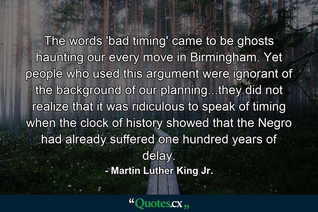 The words 'bad timing' came to be ghosts haunting our every move in Birmingham. Yet people who used this argument were ignorant of the background of our planning...they did not realize that it was ridiculous to speak of timing when the clock of history showed that the Negro had already suffered one hundred years of delay. - Quote by Martin Luther King Jr.