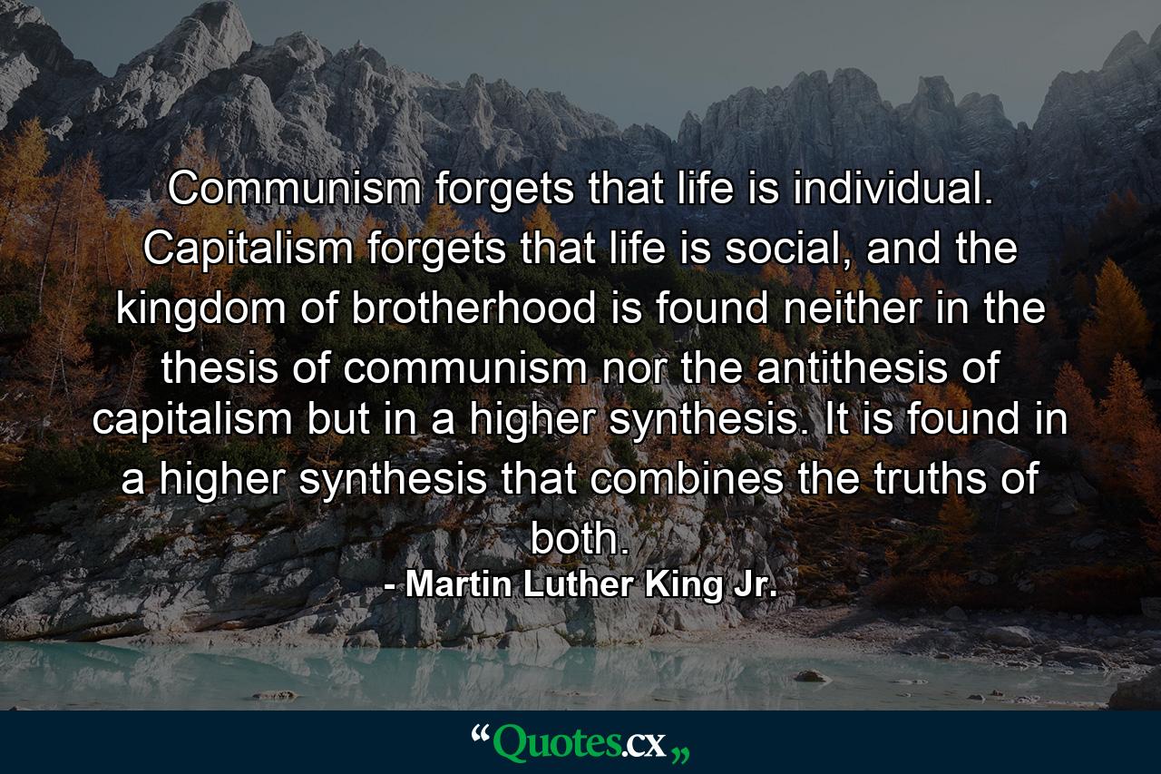 Communism forgets that life is individual. Capitalism forgets that life is social, and the kingdom of brotherhood is found neither in the thesis of communism nor the antithesis of capitalism but in a higher synthesis. It is found in a higher synthesis that combines the truths of both. - Quote by Martin Luther King Jr.