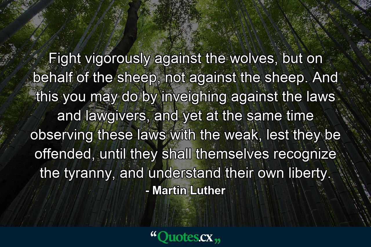 Fight vigorously against the wolves, but on behalf of the sheep, not against the sheep. And this you may do by inveighing against the laws and lawgivers, and yet at the same time observing these laws with the weak, lest they be offended, until they shall themselves recognize the tyranny, and understand their own liberty. - Quote by Martin Luther