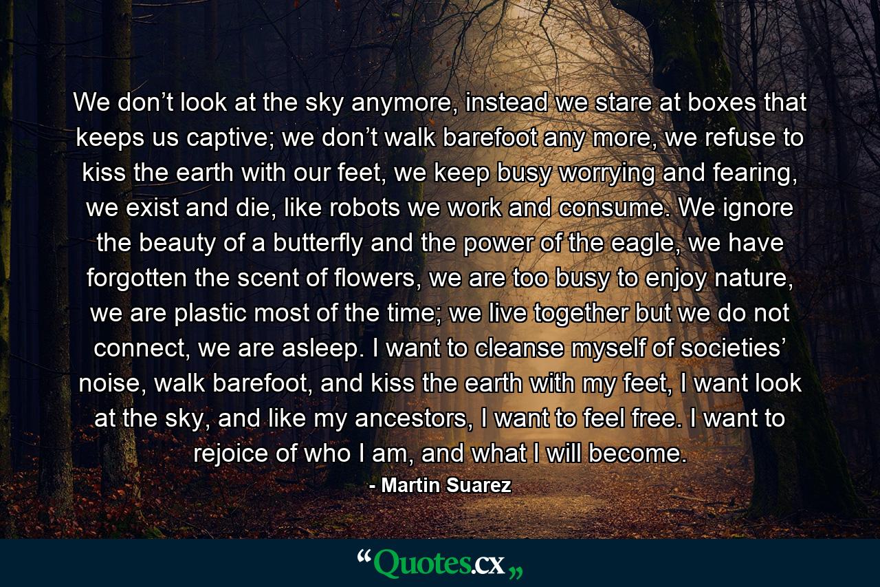 We don’t look at the sky anymore, instead we stare at boxes that keeps us captive; we don’t walk barefoot any more, we refuse to kiss the earth with our feet, we keep busy worrying and fearing, we exist and die, like robots we work and consume. We ignore the beauty of a butterfly and the power of the eagle, we have forgotten the scent of flowers, we are too busy to enjoy nature, we are plastic most of the time; we live together but we do not connect, we are asleep. I want to cleanse myself of societies’ noise, walk barefoot, and kiss the earth with my feet, I want look at the sky, and like my ancestors, I want to feel free. I want to rejoice of who I am, and what I will become. - Quote by Martin Suarez