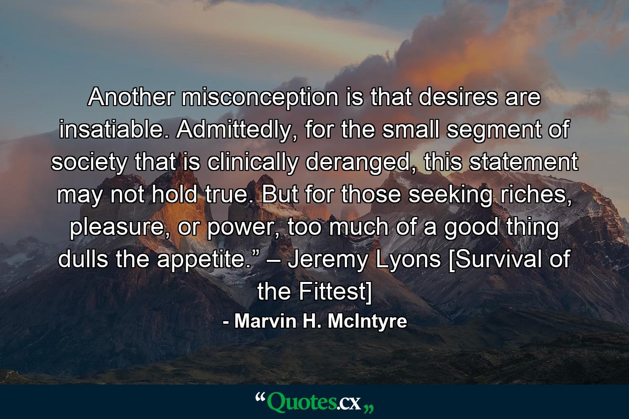 Another misconception is that desires are insatiable. Admittedly, for the small segment of society that is clinically deranged, this statement may not hold true. But for those seeking riches, pleasure, or power, too much of a good thing dulls the appetite.” – Jeremy Lyons [Survival of the Fittest] - Quote by Marvin H. McIntyre