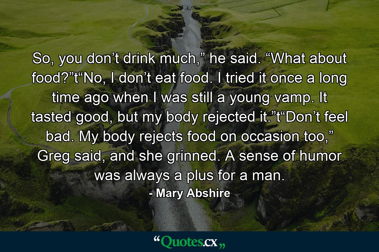 So, you don’t drink much,” he said. “What about food?”t“No, I don’t eat food. I tried it once a long time ago when I was still a young vamp. It tasted good, but my body rejected it.”t“Don’t feel bad. My body rejects food on occasion too,” Greg said, and she grinned. A sense of humor was always a plus for a man. - Quote by Mary Abshire