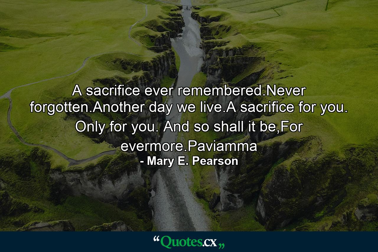 A sacrifice ever remembered.Never forgotten.Another day we live.A sacrifice for you. Only for you. And so shall it be,For evermore.Paviamma - Quote by Mary E. Pearson