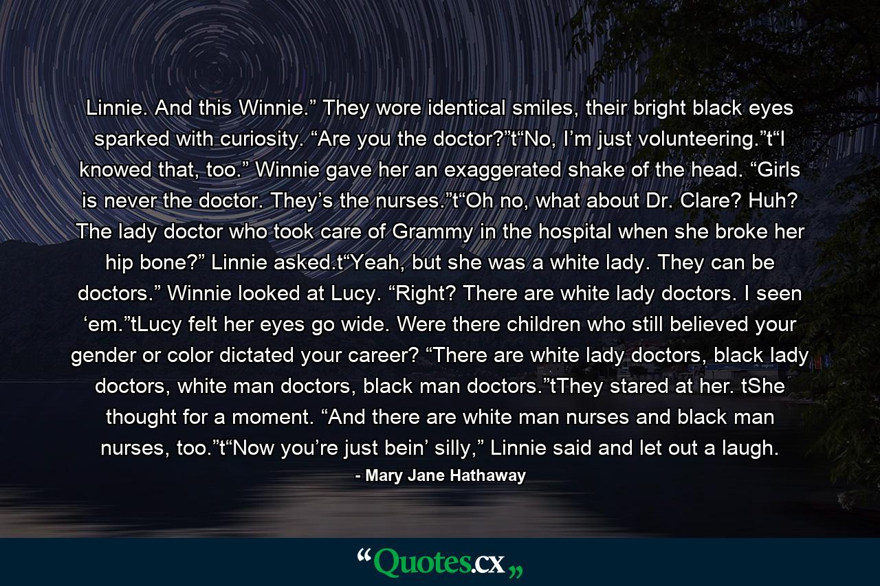 Linnie. And this Winnie.” They wore identical smiles, their bright black eyes sparked with curiosity. “Are you the doctor?”t“No, I’m just volunteering.”t“I knowed that, too.” Winnie gave her an exaggerated shake of the head. “Girls is never the doctor. They’s the nurses.”t“Oh no, what about Dr. Clare? Huh? The lady doctor who took care of Grammy in the hospital when she broke her hip bone?” Linnie asked.t“Yeah, but she was a white lady. They can be doctors.” Winnie looked at Lucy. “Right? There are white lady doctors. I seen ‘em.”tLucy felt her eyes go wide. Were there children who still believed your gender or color dictated your career? “There are white lady doctors, black lady doctors, white man doctors, black man doctors.”tThey stared at her. tShe thought for a moment. “And there are white man nurses and black man nurses, too.”t“Now you’re just bein’ silly,” Linnie said and let out a laugh. - Quote by Mary Jane Hathaway