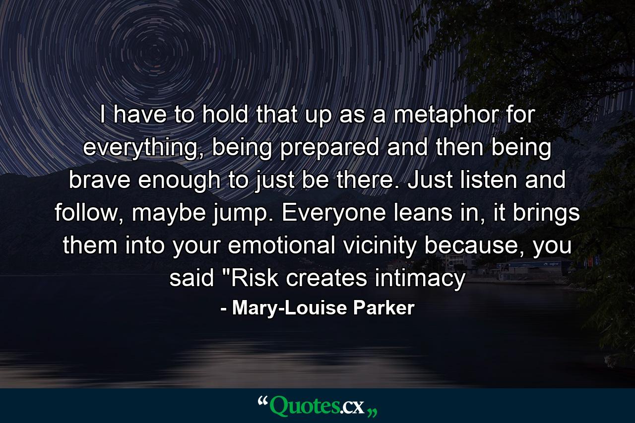 I have to hold that up as a metaphor for everything, being prepared and then being brave enough to just be there. Just listen and follow, maybe jump. Everyone leans in, it brings them into your emotional vicinity because, you said 