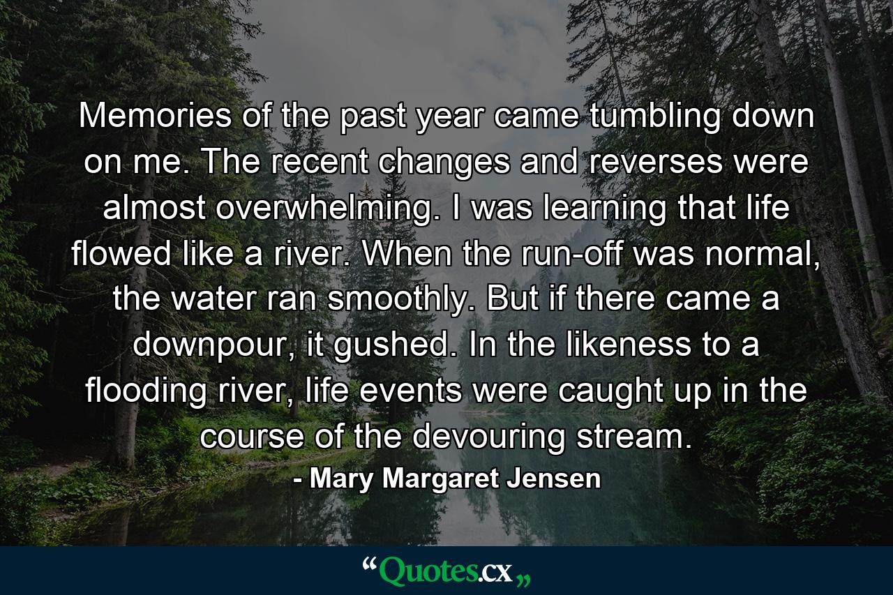 Memories of the past year came tumbling down on me. The recent changes and reverses were almost overwhelming. I was learning that life flowed like a river. When the run-off was normal, the water ran smoothly. But if there came a downpour, it gushed. In the likeness to a flooding river, life events were caught up in the course of the devouring stream. - Quote by Mary Margaret Jensen