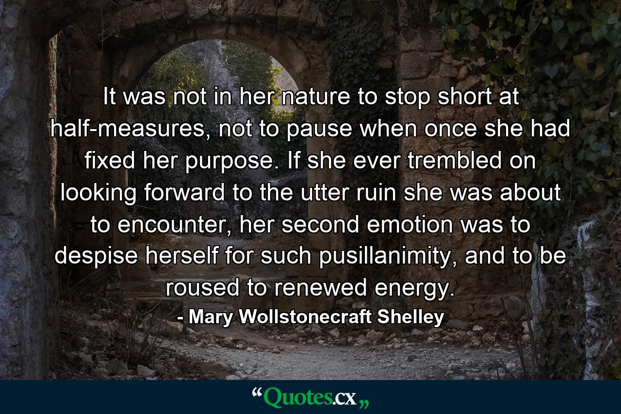 It was not in her nature to stop short at half-measures, not to pause when once she had fixed her purpose. If she ever trembled on looking forward to the utter ruin she was about to encounter, her second emotion was to despise herself for such pusillanimity, and to be roused to renewed energy. - Quote by Mary Wollstonecraft Shelley