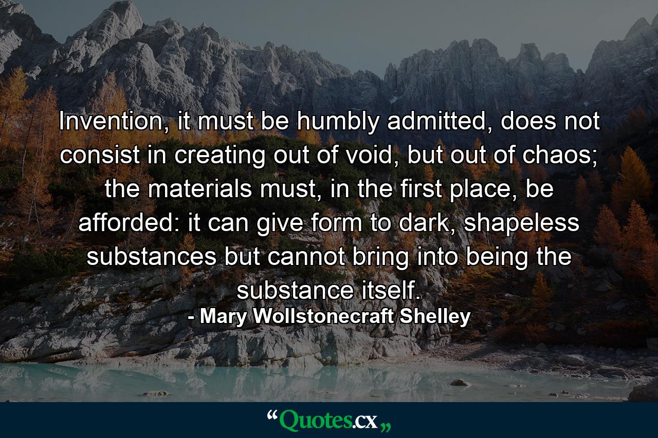 Invention, it must be humbly admitted, does not consist in creating out of void, but out of chaos; the materials must, in the first place, be afforded: it can give form to dark, shapeless substances but cannot bring into being the substance itself. - Quote by Mary Wollstonecraft Shelley