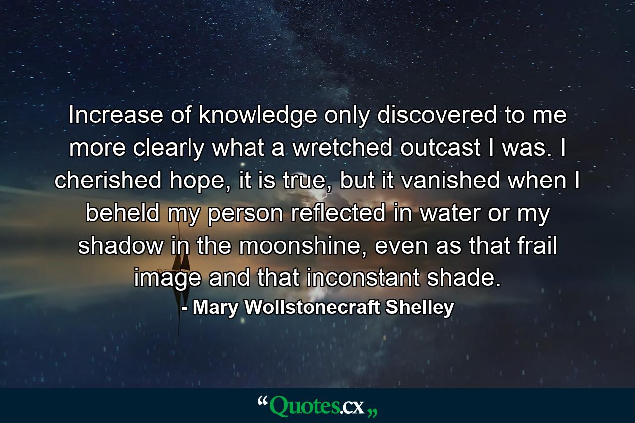 Increase of knowledge only discovered to me more clearly what a wretched outcast I was. I cherished hope, it is true, but it vanished when I beheld my person reflected in water or my shadow in the moonshine, even as that frail image and that inconstant shade. - Quote by Mary Wollstonecraft Shelley