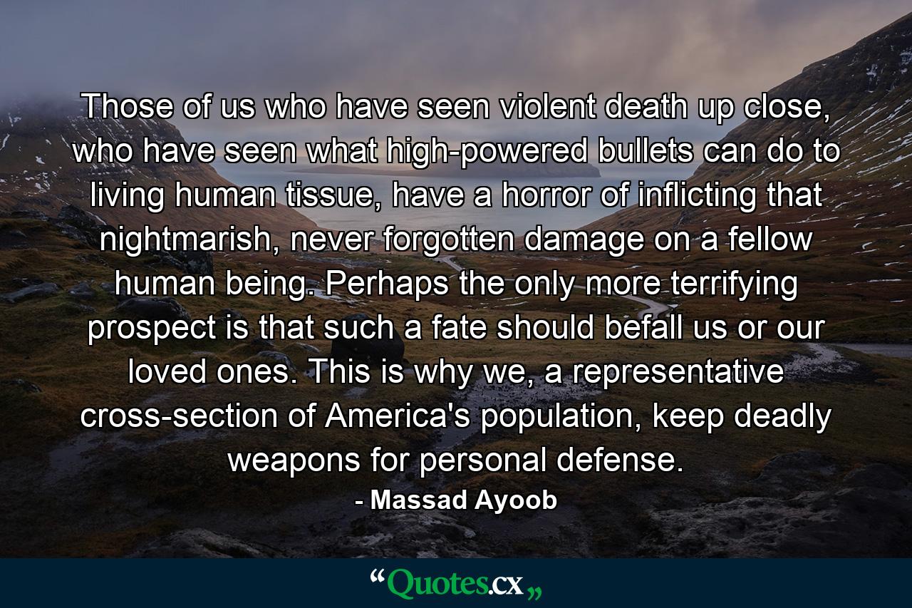 Those of us who have seen violent death up close, who have seen what high-powered bullets can do to living human tissue, have a horror of inflicting that nightmarish, never forgotten damage on a fellow human being. Perhaps the only more terrifying prospect is that such a fate should befall us or our loved ones. This is why we, a representative cross-section of America's population, keep deadly weapons for personal defense. - Quote by Massad Ayoob